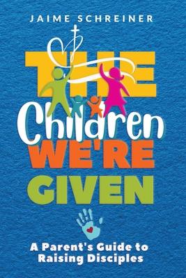 The Children We're Given: A Parent's Guide to Raising Disciples