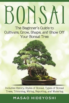 Bonsai: The Beginner's Guide to Cultivate, Grow, Shape, and Show Off Your Bonsai: Includes History, Styles of Bonsai, Types of