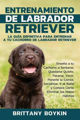 Entrenamiento de Labrador Retriever: La Gua Definitiva para Entrenar a tu Cachorro de Labrador Retriever: Ensea a tu Cachorro a Sentarse, Quedarse Q