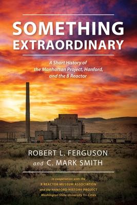 Something Extraordinary: A Short History of the Manhattan Project, Hanford, and the B Reactor