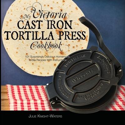 My Victoria Cast Iron Tortilla Press Cookbook: 101 Surprisingly Delicious Homemade Tortilla Recipes with Instructions (Victoria Cast Iron Tortilla Pre