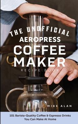 The Unofficial Aeropress Coffee Maker Recipe Book: The Unofficial Aeropress Coffee Maker Recipe Book: 101 Barista-Quality Coffee and Espresso Drinks Y