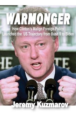 Warmonger: How Clinton's Malign Foreign Policy Launched the Us Trajectory from Bush II to Biden