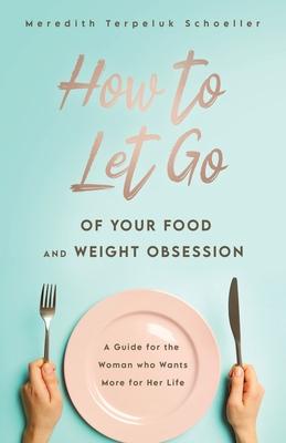 How to Let Go of Your Food and Weight Obsession: A Guide for the Woman who Wants More for Her Life