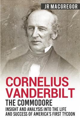 Cornelius Vanderbilt - The Commodore: Insight and Analysis Into the Life and Success of America's First Tycoon