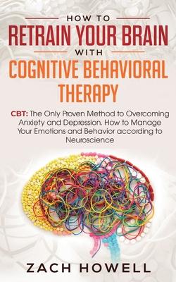 How to Retrain Your Brain with Cognitive Behavioral Therapy: CBT: The Only Proven Method to Overcoming Anxiety and Depression. How to Manage Your Emot