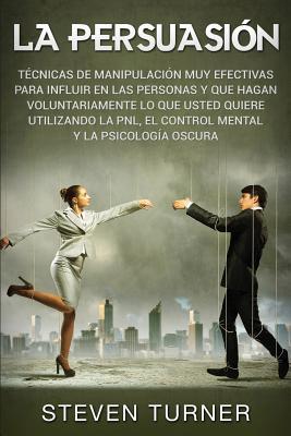 La Persuasin: Tcnicas de manipulacin muy efectivas para influir en las personas y que hagan voluntariamente lo que usted quiere ut