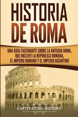 Historia de Roma: Una Gua Fascinante sobre la Antigua Roma, que incluye la Repblica romana, el Imperio romano y el Imperio bizantino