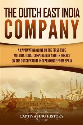 The Dutch East India Company: A Captivating Guide to the First True Multinational Corporation and Its Impact on the Dutch War of Independence from S