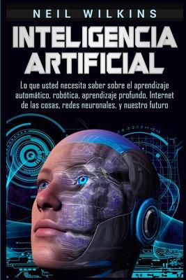 Inteligencia artificial: Lo que usted necesita saber sobre el aprendizaje automtico, robtica, aprendizaje profundo, Internet de las cosas, re