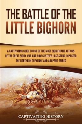 The Battle of the Little Bighorn: A Captivating Guide to One of the Most Significant Actions of the Great Sioux War and How Custer's Last Stand Impact