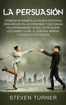 La Persuasin: Tcnicas de manipulacin muy efectivas para influir en las personas y que hagan voluntariamente lo que usted quiere ut