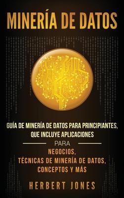 Minera de Datos: Gua de Minera de Datos para Principiantes, que Incluye Aplicaciones para Negocios, Tcnicas de Minera de Datos, Con