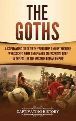 The Goths: A Captivating Guide to the Visigoths and Ostrogoths Who Sacked Rome and Played an Essential Role in the Fall of the We