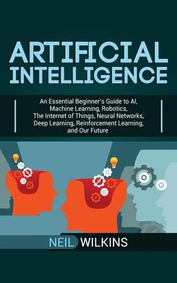 Artificial Intelligence: An Essential Beginner's Guide to AI, Machine Learning, Robotics, The Internet of Things, Neural Networks, Deep Learnin