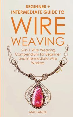 Wire Weaving: Beginner + Intermediate Guide to Wire Weaving: 2-in-1 Wire Weaving Compendium for Beginner and Intermediate Wire Worke