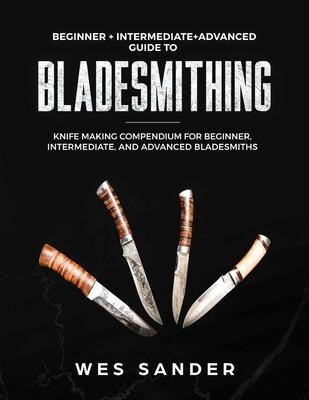 Bladesmithing: Beginner + Intermediate + Advanced Guide to Bladesmithing: Knife Making Compendium for Beginner, Intermediate, and Adv