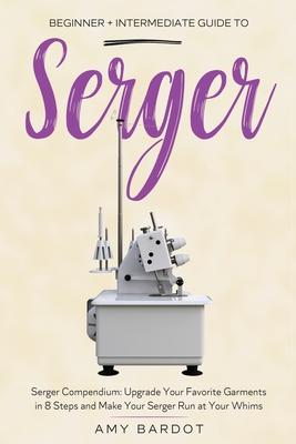 Serger: Beginner + Intermediate Guide to Serger: Serger Compendium: Upgrade Your Favorite Garments in 8 Steps and Make Your Se