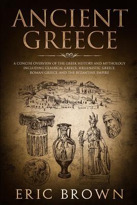 Ancient Greece: A Concise Overview of the Greek History and Mythology Including Classical Greece, Hellenistic Greece, Roman Greece and