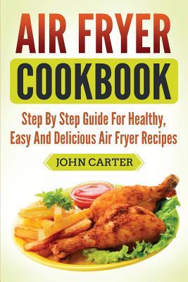 Air Fryer Cookbook: Step By Step Guide For Healthy, Easy And Delicious Air Fryer Recipes