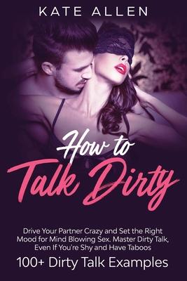 How to Talk Dirty: Drive Your Partner Crazy and Set the Right Mood for Mind- Blowing Sex Master Dirty Talk, Even If You Are Shy and Have