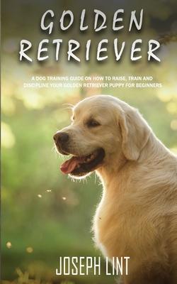 Golden Retriever: A Dog Training Guide on How to Raise, Train and Discipline Your Golden Retriever Puppy for Beginners