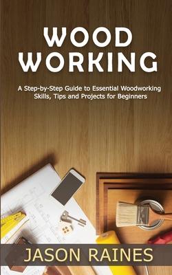 Woodworking: A Step-by-Step Guide to Essential Woodworking Skills, Tips and Projects for Beginners
