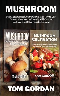 Mushroom: A Complete Mushroom Cultivation Guide on How to Grow Gourmet Mushrooms and Identify Wild Common Mushrooms and Other Fu