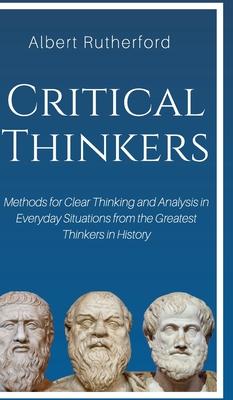 Critical Thinkers: Methods for Clear Thinking and Analysis in Everyday Situations from the Greatest Thinkers in History