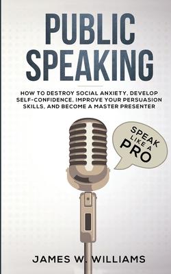 Public Speaking: Speak Like a Pro - How to Destroy Social Anxiety, Develop Self-Confidence, Improve Your Persuasion Skills, and Become