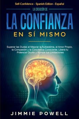 La Creacin de la Confianza en S Mismo: Superar las Dudas al Mejorar la Autoestima, el Amor Propio, la Compasin y la Conciencia Consciente. Libera t