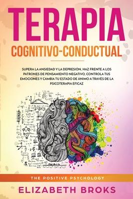 Terapia Cognitivo-Conductual: Supera la ansiedad y la depresin, haz frente a los patrones de pensamiento negativo, controla tus emociones y cambia