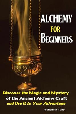 Alchemy For Beginners: Discover the Magic and Mystery of the Ancient Alchemy Craft and Use It to Your Advantage