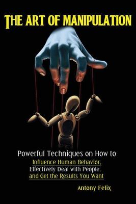 The Art of Manipulation: Powerful Techniques on How to Influence Human Behavior, Effectively Deal with People, and Get the Results You Want