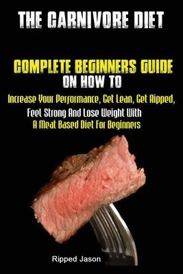 The Carnivore Diet: Complete Beginners Guide On How To Increase Your Performance, Get Lean, Get Ripped, Feel Strong And Lose Weight With A