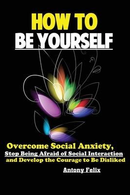 How To Be Yourself: Overcome Social Anxiety, Stop Being Afraid of Social Interaction and Develop the Courage to Be Disliked