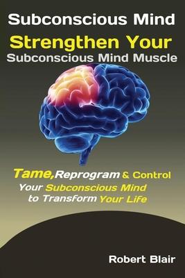 Subconscious Mind: Strengthen Your Subconscious Mind Muscle Tame, Reprogram & Control Your Subconscious Mind to Transform Your Life