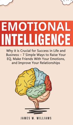 Emotional Intelligence: Why it is Crucial for Success in Life and Business - 7 Simple Ways to Raise Your EQ, Make Friends with Your Emotions,