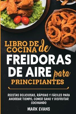 Libro de cocina de freidoras de aire para principiantes: Recetas deliciosas, rpidas y fciles para ahorrar tiempo, comer sano y disfrutar cocinando (