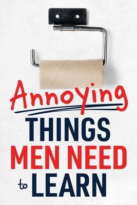 Annoying Things Men Need to Learn: How to Flush the Toilet, Fold Laundry, Replace the Toilet Paper Roll, Listen, Clean Up, Take Out the Trash, and Mor