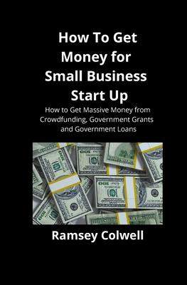 How To Get Money for Small Business Start Up: How to Get Massive Money from Crowdfunding, Government Grants and Government Loans