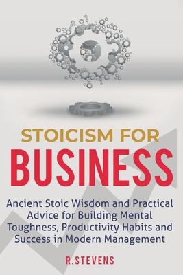 Stoicism for Business: Ancient stoic wisdom and practical advice for building mental toughness, productivity habits and success in modern man