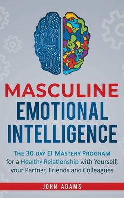 Masculine Emotional Intelligence: The 30 Day EI Mastery Program for a Healthy Relationship with Yourself, Your Partner, Friends, and Colleagues