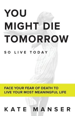 You Might Die Tomorrow: Face Your Fear of Death to Live Your Most Meaningful Life