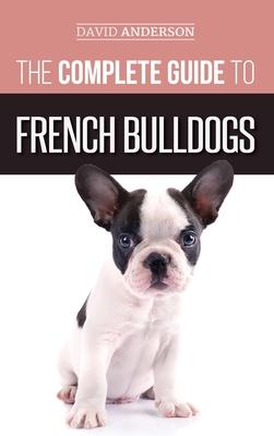 The Complete Guide to French Bulldogs: Everything you need to know to bring home your first French Bulldog Puppy