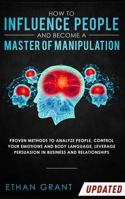 How to Influence People and Become A Master of Manipulation: Proven Methods to Analyze People, Control Your Emotions and Body Language, Leverage Persu