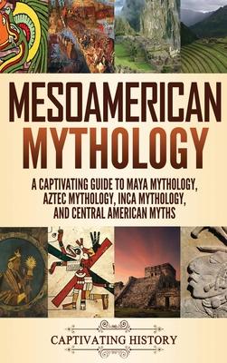 Mesoamerican Mythology: A Captivating Guide to Maya Mythology, Aztec Mythology, Inca Mythology, and Central American Myths