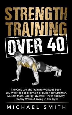 Strength Training Over 40: The Only Weight Training Workout Book You Will Need to Maintain or Build Your Strength, Muscle Mass, Energy, Overall F