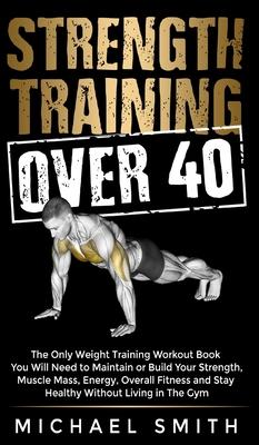 Strength Training Over 40: The Only Weight Training Workout Book You Will Need to Maintain or Build Your Strength, Muscle Mass, Energy, Overall F