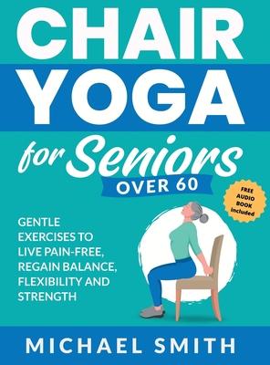 Chair Yoga for Seniors Over 60: Gentle Exercises to Live Pain-Free, Regain Balance, Flexibility, and Strength: Prevent Falls, Improve Stability and Po